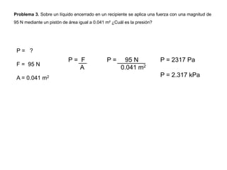 Problema 3. Sobre un líquido encerrado en un recipiente se aplica una fuerza con una magnitud de
95 N mediante un pistón de área igual a 0.041 m² ¿Cuál es la presión?
P = ?
F = 95 N
A = 0.041 m2
P = F
A
P = 95 N
0.041 m2
P = 2317 Pa
P = 2.317 kPa
 