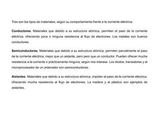 Tres son los tipos de materiales, según su comportamiento frente a la corriente eléctrica:
Conductores. Materiales que debido a su estructura atómica, permiten el paso de la corriente
eléctrica, ofreciendo poca o ninguna resistencia al flujo de electrones. Los metales son buenos
conductores.
Semiconductores. Materiales que debido a su estructura atómica, permiten parcialmente el paso
de la corriente eléctrica, mejor que un aislante, pero peor que un conductor. Pueden ofrecer mucha
resistencia a la corriente o prácticamente ninguna, según nos interese. Los diodos, transistores y el
microprocesador de un ordenador son semiconductores.
Aislantes. Materiales que debido a su estructura atómica, impiden el paso de la corriente eléctrica,
ofreciendo mucha resistencia al flujo de electrones. La madera y el plástico son ejemplos de
aislantes.
 