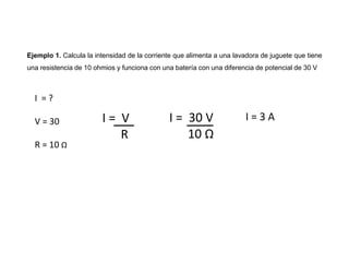 Ejemplo 1. Calcula la intensidad de la corriente que alimenta a una lavadora de juguete que tiene
una resistencia de 10 ohmios y funciona con una batería con una diferencia de potencial de 30 V
I = V
R
I = ?
V = 30
R = 10 Ω
I = 30 V
10 Ω
I = 3 A
 