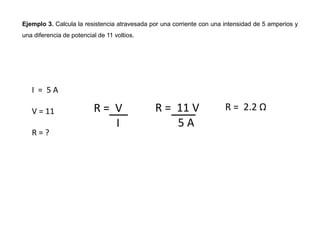 Ejemplo 3. Calcula la resistencia atravesada por una corriente con una intensidad de 5 amperios y
una diferencia de potencial de 11 voltios.
R = V
I
I = 5 A
V = 11
R = ?
R = 11 V
5 A
R = 2.2 Ω
 