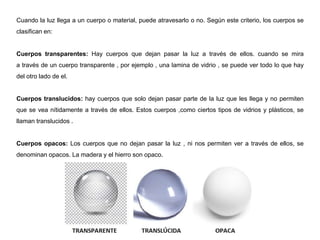 Cuando la luz llega a un cuerpo o material, puede atravesarlo o no. Según este criterio, los cuerpos se
clasifican en:
Cuerpos transparentes: Hay cuerpos que dejan pasar la luz a través de ellos. cuando se mira
a través de un cuerpo transparente , por ejemplo , una lamina de vidrio , se puede ver todo lo que hay
del otro lado de el.
Cuerpos translucidos: hay cuerpos que solo dejan pasar parte de la luz que les llega y no permiten
que se vea nítidamente a través de ellos. Estos cuerpos ,como ciertos tipos de vidrios y plásticos, se
llaman translucidos .
Cuerpos opacos: Los cuerpos que no dejan pasar la luz , ni nos permiten ver a través de ellos, se
denominan opacos. La madera y el hierro son opaco.
 