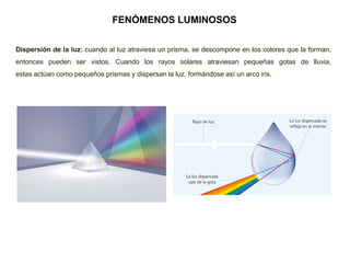 FENÓMENOS LUMINOSOS
Dispersión de la luz: cuando al luz atraviesa un prisma, se descompone en los colores que la forman,
entonces pueden ser vistos. Cuando los rayos solares atraviesan pequeñas gotas de lluvia,
estas actúan como pequeños prismas y dispersan la luz, formándose así un arco iris.
 