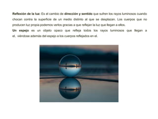 Reflexión de la luz: Es el cambio de dirección y sentido que sufren los rayos luminosos cuando
chocan contra la superficie de un medio distinto al que se desplazan. Los cuerpos que no
producen luz propia podemos verlos gracias a que reflejan la luz que llegan a ellos.
Un espejo es un objeto opaco que refleja todos los rayos luminosos que llegan a
el, viéndose además del espejo a los cuerpos reflejados en el.
 