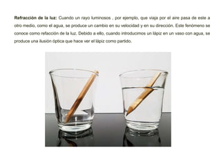 Refracción de la luz: Cuando un rayo luminosos , por ejemplo, que viaja por el aire pasa de este a
otro medio, como el agua, se produce un cambio en su velocidad y en su dirección. Este fenómeno se
conoce como refacción de la luz. Debido a ello, cuando introducimos un lápiz en un vaso con agua, se
produce una ilusión óptica que hace ver el lápiz como partido.
 
