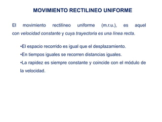 MOVIMIENTO RECTILINEO UNIFORME
El movimiento rectilíneo uniforme (m.r.u.), es aquel
con velocidad constante y cuya trayectoria es una línea recta.
•El espacio recorrido es igual que el desplazamiento.
•En tiempos iguales se recorren distancias iguales.
•La rapidez es siempre constante y coincide con el módulo de
la velocidad.
 