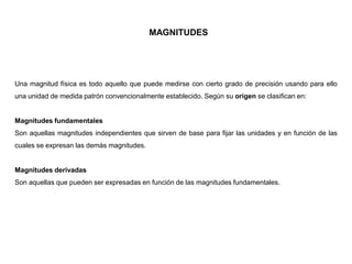 MAGNITUDES
Una magnitud física es todo aquello que puede medirse con cierto grado de precisión usando para ello
una unidad de medida patrón convencionalmente establecido. Según su origen se clasifican en:
Magnitudes fundamentales
Son aquellas magnitudes independientes que sirven de base para fijar las unidades y en función de las
cuales se expresan las demás magnitudes.
Magnitudes derivadas
Son aquellas que pueden ser expresadas en función de las magnitudes fundamentales.
 