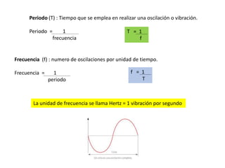 Periodo (T) : Tiempo que se emplea en realizar una oscilación o vibración.
Periodo = 1
frecuencia
T = 1
f
Frecuencia (f) : numero de oscilaciones por unidad de tiempo.
Frecuencia = 1
periodo
f = 1
T
La unidad de frecuencia se llama Hertz = 1 vibración por segundo
 