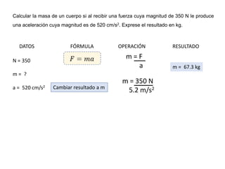 Calcular la masa de un cuerpo si al recibir una fuerza cuya magnitud de 350 N le produce
una aceleración cuya magnitud es de 520 cm/s2. Exprese el resultado en kg.
DATOS FÓRMULA OPERACIÓN RESULTADO
N = 350
m = ?
a = 520 cm/s2
m = F
a
m = 350 N
5.2 m/s2
Cambiar resultado a m
m = 67.3 kg
 
