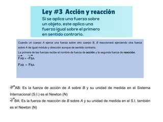 Cuando un cuerpo A ejerce una fuerza sobre otro cuerpo B, B reaccionará ejerciendo otra fuerza
sobre A de igual módulo y dirección aunque de sentido contrario.
La primera de las fuerzas recibe el nombre de fuerza de acción y la segunda fuerza de reacción.
FAB = −FBA
FAB = FBA
•F AB: Es la fuerza de acción de A sobre B y su unidad de medida en el Sistema
Internacional (S.I.) es el Newton (N)
•F BA: Es la fuerza de reacción de B sobre A y su unidad de medida en el S.I. también
es el Newton (N)
 