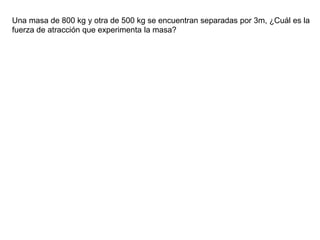Una masa de 800 kg y otra de 500 kg se encuentran separadas por 3m, ¿Cuál es la
fuerza de atracción que experimenta la masa?
 