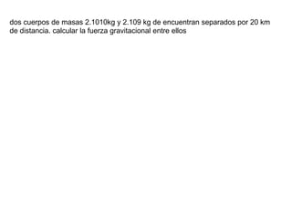 dos cuerpos de masas 2.1010kg y 2.109 kg de encuentran separados por 20 km
de distancia. calcular la fuerza gravitacional entre ellos
 