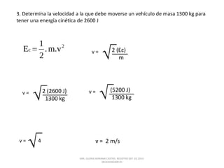 3. Determina la velocidad a la que debe moverse un vehículo de masa 1300 kg para
tener una energía cinética de 2600 J
v = 2 (Ec)
m
v = 2 (2600 J)
1300 kg
v = (5200 J)
1300 kg
v = 4 v = 2 m/s
DRA. GLORIA ADRIANA CASTRO. REGISTRO SEP. 03-2015-
081410262400-01
 