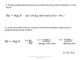 4. ¿Cuanta energía potencial acumula una piñata de 15 kg cuando es elevada a 3 m de
altura?
Ep = (15 kg) (9.81 m/s2) (3 m) = 441 J
5. ¿ A que altura debe subirse un costal de cemento de 50 kg para asegurar que su
energía potencial sea de 10 500 J?
h = Ep
m.g
h = 10 500 J
(50 kg) ( 9.81 m/s2)
h = 10 500 J
490.5 kg m/s2
h = 21. 4 m
DRA. GLORIA ADRIANA CASTRO. REGISTRO SEP. 03-2015-
081410262400-01
 