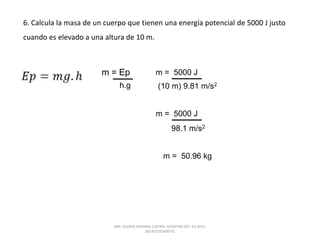 6. Calcula la masa de un cuerpo que tienen una energía potencial de 5000 J justo
cuando es elevado a una altura de 10 m.
m = Ep
h.g
m = 5000 J
(10 m) 9.81 m/s2
m = 5000 J
98.1 m/s2
m = 50.96 kg
DRA. GLORIA ADRIANA CASTRO. REGISTRO SEP. 03-2015-
081410262400-01
 