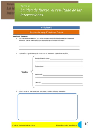 Tarea 2. 
La idea de fuerza: el resultado de las 
interacciones. 
Actividad 1 
Representación gráfica de una Fuerza. 
Realiza lo siguiente: 
1. Una fuerza se aplica en una sola dirección, pero un solo cuerpo puede estar sometido a 
diferentes fuerzas. Explica cómo se representa gráficamente una fuerza. 
2. Completa el siguiente mapa de llaves con los elementos que forman un vector. 
Punto de aplicación: 
Intensidad: 
Vector 
Dirección: 
Sentido: 
3. Dibuja un vector que represente una fuerza y señala todos sus elementos. 
10 Ciencias II con énfasis en Física. Centro Educativo Blas Pascal. 
 
