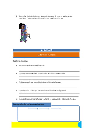 4. Observa las siguientes imágenes y representa por medio de vectores, las fuerzas que 
intervienen. Predice la dirección del movimiento al aplicar las fuerza s. 
Actividad 2 
Sistema de Fuerzas. 
Realiza lo siguiente: 
a. Define que es un sistema de fuerzas. 
b. Explica que son las fuerzas componentes de un sistema de fuerzas. 
c. Explica que es la fuerza resultante de un sistema de fuerzas. 
d. Explica cuándo se dice que un sistema de fuerzas este en equilibrio. 
e. Explica cómo encontrar la fuerza resultante en los siguientes sistemas de fuerzas. 
Fuerzas colineales con la misma dirección y 
11 Ciencias II con énfasis en Física. Centro Educativo Blas Pascal. 
 