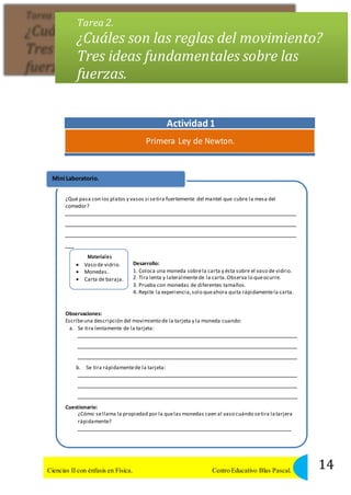 Tarea 2. 
¿Cuáles son las reglas del movimiento? 
Tres ideas fundamentales sobre las 
fuerzas. 
Actividad 1 
Primera Ley de Newton. 
Mini Laboratorio. 
¿Qué pasa con los platos y vasos si se tira fuertemente del mantel que cubre la mesa del 
comedor? 
Materiales 
 Vaso de vidrio. 
 Monedas. 
 Carta de baraja. 
Desarrollo: 
1. Coloca una moneda sobre la carta y ésta sobre el vaso de vidrio. 
2. Tira lenta y lateralmente de la carta. Observa lo que ocurre. 
3. Prueba con monedas de diferentes tamaños. 
4. Repite la experiencia, solo que ahora quita rápidamente la carta. 
Observaciones: 
Escribe una descripción del movimiento de la tarjeta y la moneda cuando: 
a. Se tira lentamente de la tarjeta: 
b. Se tira rápidamente de la tarjeta: 
Cuestionario: 
¿Cómo se llama la propiedad por la que las monedas caen al vaso cuándo se tira la tarjera 
rápidamente? 
14 Ciencias II con énfasis en Física. Centro Educativo Blas Pascal. 
 