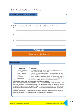 Escribe el enunciado de la Primera Ley de Newton. 
Primera Ley de Newton o Ley de la Inercia. 
Escribe 3 situaciones de la vida cotidiana en donde se observe la Primera Ley de Newton. 
a. 
b. 
c. 
Actividad 2 
Segunda Ley de Newton. 
Mini Laboratorio. 
Materiales 
 Camión de juguete. 
 5 m de hilo grueso. 
 Polea o carrillo. 
 Pesas. 
 Flexómetro. 
 Cronómetro. 
Desarrollo: 
1. Coloquen pesas al camión de tal manera que tenga una 
masa aproximada de 4 kilogramos. 
2. Coloca el camión en una mesa y átale un extremo del hilo. 
La polea debe de estar fija en un extremo de la mesa, pasa por 
ella el hilo y deja caer 10 cm de hilo por debajo de la mesa. La 
distancia entre el camión y el extremo de la mesa debe de ser 
de unos 3 metros. Realiza las siguientes experiencias: 
Experiencia A: misma masa del móvil y diferente fuerza de tracción. 
Hagan pruebas para elegir 5 pesas entre 150 y 400 g cuyo peso permita al camión recorrer 1 m en 
diferentes tiempos (o a diferentes velocidades). Si el camión no se mueve por la fricción, pongan 
una pesa de mayor masa, por ejemplo de 200 g. Si el camión se mueve demasiado rápido agreguen 
masa sobre el camión, poniendo pesas encima o cualquier otra cosa, como piedras pequeñas o 
cuadernos. 
Suelten la pesa y midan el tiempo que tarda el camión en recorrer la di stancia de1 m para cada 
una de las pesas 600, 650, 700 y 800 g; éstas ejercerán la fuerza de tracción. 
15 Ciencias II con énfasis en Física. Centro Educativo Blas Pascal. 
 