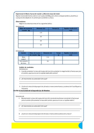 Experiencia B: Misma fuerza de tracción y diferente masa del móvil. 
Repitan el procedimiento anterior con la pesa de 800g, pero ahora coloquen piedras, plastilina, o 
cualquier otro objeto en el camión para aumentar su masa. 
Observaciones: 
Registra tus observaciones en las siguientes tablas: 
EXPERIENCIA A 
Masa de la pesa de 
tracción (kg) 
Distancia (m) Tiempo (s) Rapidez media (m/s). 
v=d/t 
1 m 
1m 
1m 
1m 
EXPERIENCIA B 
Camión Masa de la pesa 
de tracción (kg) 
Distancia (m) Tiempo 
(s) 
Rapidez media (m/s). 
v=d/t 
Masa 
original. 
1 m 
Con aumento 
de masa. 
1m 
Análisis de resultados. 
EXPERIENCIA A: 
1. Cuando aumentan la masa de la pesa de tracción aumentan la magnitud de la fuerza que jala 
al camión, ¿qué ocurre con la rapidez media del camión? 
2. ¿El movimiento es acelerado? ¿Por qué? 
3. ¿Cuál es la relación de proporción; directa o inversa entre fuerza y aceleración? Justifiquen su 
respuesta. 
Escribe el enunciado de la Segunda Ley de Newton. 
EXPERIENCIA B 
1. Manteniendo la masa de la pesa de tracción constante mantienen constante la fuerza que 
jala al camión ¿Al aumentar la masa del camión, que ocurre con su rapidez media? 
2. ¿El movimiento es acelerado? ¿Por qué? 
3. ¿Cuál es la relación de proporción directa o inversa entre aceleración y masa? 
16 Ciencias II con énfasis en Física. Centro Educativo Blas Pascal. 
 
