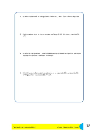 2. Un móvil cuya masa es de 600 kg acelera a razón de 1,2 m/s2. ¿Qué fuerza lo impulsó? 
3. ¿Qué masa debe tener un cuerpo para que una fuerza de 588 N lo acelere arazón de 9,8 
m/2? 
4. Un móvil de 100 kg recorre 1 km en un tiempo de 10 s partiendo del reposo. Si lo hizo con 
aceleración constante, ¿qué fuerza lo impulsó? 
5. Hallar la fuerza media necesaria para detener, en un espacio de 30 m, un automóvil de 
1200 kg que lleva una velocidad de 90 km/h. 
18 Ciencias II con énfasis en Física. Centro Educativo Blas Pascal. 
 