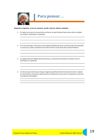 Para pensar. . . 
Responde lo siguiente, en de ser necesario, escribe todos los cálculos realizados. 
1. En todos los casos en los que actúa una fuerza no equilibrada o fuerza neta sobre un objeto, 
¿se mueve? Justifiquen su respuesta. 
2. Si al mismo tiempo se les aplica a dos objetos de diferente masa una fuerza igual durante toda 
su actuación, ¿éstos se moverán de manera similar? ¿Cuál de los dos acelerará menos? 
3. Si comparamos dos objetos de distinta masa, ¿cuál de ellos presenta una mayor inercia? 
Justifiquen su respuesta. 
4. Si sólo actuasen dos fuerzas de igual magnitud y perfectamente horizontales sobre un objeto 
en movimiento, una de ellas operando hacia la derecha y la otra hacia la izquierda, ¿cuál sería 
la trayectoria del objeto? 
19 Ciencias II con énfasis en Física. Centro Educativo Blas Pascal. 
 
