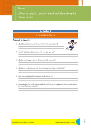 Tarea 1: 
¿Cómo se pueden producir cambios? El cambio y las 
interacciones. 
Responde lo siguiente: 
Actividad 1 
El concepto de fuerza. 
1. ¿Qué debes de hacer para iniciar el movimiento de una pelota? 
2. Cuando la pelota está avanzando en el aire, ¿por qué cae? 
3. ¿Qué se necesita para detener el movimiento de una pelota? 
4. ¿Qué otros cambios puede tener una pelota durante un partido de futbol? 
5. ¿Por qué una pelota de futbol puede cambiar de forma? 
6. Lo que produce los cambios en el estado de movimiento de una pelota, ¿es lo mismo en todos 
los casos? Explica tu respuesta. 
2 Ciencias II con énfasis en Física. Centro Educativo Blas Pascal. 
 
