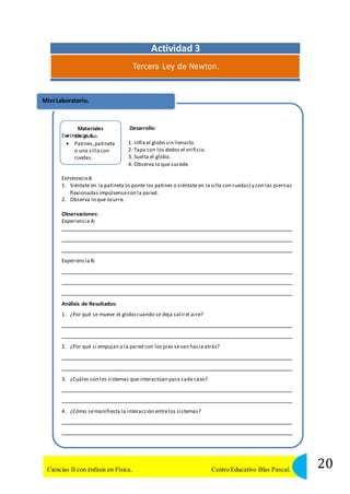 Actividad 3 
Tercera Ley de Newton. 
Mini Laboratorio. 
Materiales 
EXPERIUENnCgIAloAbo. 
 Patines, patineta 
o una silla con 
ruedas. 
Desarrollo: 
1. Infla el globo sin llenarlo. 
2. Tapa con los dedos el orificio. 
3. Suelta el globo. 
4. Observa lo que sucede. 
EXPERIENCIA B 
1. Siéntate en la patineta (o ponte los patines o siéntate en la silla con ruedas) y con las piernas 
flexionadas impúlsense con la pared. 
2. Observa lo que ocurre. 
Observaciones: 
Experiencia A: 
Experiencia B: 
Análisis de Resultados: 
1. ¿Por qué se mueve el globo cuando se deja salir el aire? 
2. ¿Por qué si empujan a la pared con los pies se van hacia atrás? 
3. ¿Cuáles son los sistemas que interactúan para cada caso? 
4. ¿Cómo se manifiesta la interacción entre los sistemas? 
20 Ciencias II con énfasis en Física. Centro Educativo Blas Pascal. 
 
