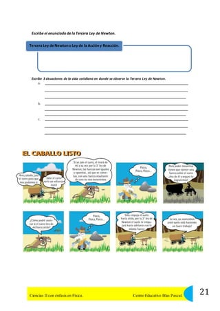 Escribe el enunciado de la Tercera Ley de Newton. 
Tercera Ley de Newton o Ley de la Acción y Reacción. 
Escribe 3 situaciones de la vida cotidiana en donde se observe la Tercera Ley de Newton. 
a. 
b. 
c. 
21 Ciencias II con énfasis en Física. Centro Educativo Blas Pascal. 
 