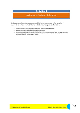 Actividad 4 
Aplicación de las Leyes de Newton. 
Elabora un cartel para promocionar el uso del cinturón de seguridad en los vehículos 
automotores en tu comunidad. El cartel debe de incluir la siguiente información: 
 Las fuerzas que actúan sobre el cinturón cuando un coche frena. 
 Para que se utilizan los cinturones de seguridad. 
 Un dibujo que muestre las fuerzas que actúan cuando el coche frena sobre el cinturón 
de seguridad y la persona que lo usa. 
22 Ciencias II con énfasis en Física. Centro Educativo Blas Pascal. 
 