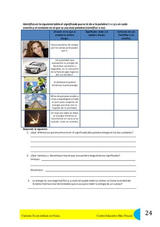 Identifica en la siguiente tabla el significado que se le da a la palabra Energía en cada 
oración y el contexto en el que se usa ésta palabra (científico o no). 
Oración en la que se 
emplea la palabra 
Energí a. 
Significado dado a la 
palabra Energía 
Contexto de uso: 
Científico o no 
científico 
Hoy estoy llena de energía, 
por mi s venas corre pasión 
por ti . 
Un automóvi l que 
aprovecha la energía de 
desechos animales y 
vegetales , es la s ens ación 
de la feria de agro negocios 
del sur de Bras i l . 
El defensor le quitó el 
balón con mucha energía. 
Mi les de personas acuden a 
s i tios arqueológicos en todo 
el país para cargarse de 
energía pos i tiva con la 
l legada de la primavera. 
Un rayo cae sobre un árbol , 
la energía eléctrica se 
transforma en calor y luz 
cuando es te se incendia. 
Responde lo siguiente: 
1. ¿Qué diferencias que encontraron en el significado dela palabra energía en los dos contextos? 
2. ¿Qué ventajas y desventajas hay en que una palabra tenga diversos significados? 
Ventajas: 
Desventaj as: 
3. La energía es una magnitud física, y como tal puede medirse ¿Cómo se llama la unidad del 
Sistema Internacional de Unidades que se usa para medir la energía de un cuerpo? 
24 Ciencias II con énfasis en Física. Centro Educativo Blas Pascal. 
 