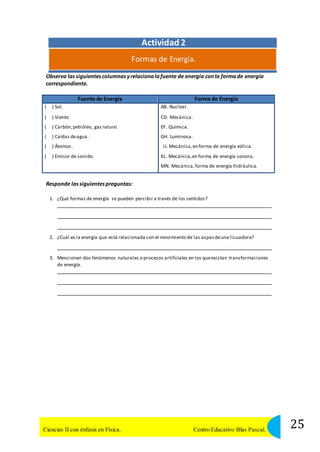 Actividad 2 
Formas de Energía. 
Observa las siguientes columnas y relaciona la fuente de energía con la forma de energía 
correspondiente. 
Fuente de Energía Forma de Energía 
( ) Sol. 
( ) Viento 
( ) Carbón, petróleo, gas natural. 
( ) Caídas de agua. 
( ) Átomos. 
( ) Emisor de sonido. 
AB. Nuclear. 
CD. Mecánica. 
EF. Química. 
GH. Luminosa. 
IJ. Mecánica, en forma de energía eólica. 
KL. Mecánica, en forma de energía sonora. 
MN. Mecánica, forma de energía hidráulica. 
Responde las siguientes preguntas: 
1. ¿Qué formas de energía se pueden percibir a través de los sentidos? 
2. ¿Cuál es la energía que está relacionada con el movimiento de las aspas de una licuadora? 
3. Mencionen dos fenómenos naturales o procesos artificiales en los que existan transformaciones 
de energía. 
25 Ciencias II con énfasis en Física. Centro Educativo Blas Pascal. 
 