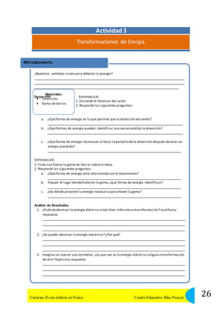 Mini Laboratorio. 
¿Nuestros sentidos sirven para detectar la energía? 
Materiales 
ollo: 
Actividad 3 
Transformaciones de Energía. 
Desarr 
EXPERIENCIA A: 
 Televisión. 
 Goma de borrar. 
1. Enciende el televisor del salón. 
2. Responde las siguientes preguntas: 
a. ¿Qué forma de energía es la que permite que la televisión encienda? 
b. ¿Qué formas de energía pueden identificar una vez encendida la televisión? 
c. ¿Qué forma de energía reconocen al tocar la pantalla de la televisión después de estar un 
tiempo prendida? 
EXPERIENCIA B: 
1. Frota con fuerza la goma de borrar sobre la mesa. 
2. Responde las siguientes preguntas: 
a. ¿Qué forma de energía está relacionada con el movimiento? 
b. Toquen el lugar donde frotaron la goma, ¿qué forma de energía identifican? 
c. ¿De dónde proviene la energía necesaria para mover la goma? 
Análisis de Resultados. 
1. ¿Pudiste observar la energía eléctrica o más bien inferiste su transformación? Justifica tu 
respuesta. 
2. ¿Se puede observar la energía mecánica? ¿Por qué? 
3. Imagina un rayo en una tormenta. ¿Lo que ves es la energía eléctrica o alguna transformación 
de ella? Explica tu respuesta. 
26 Ciencias II con énfasis en Física. Centro Educativo Blas Pascal. 
 