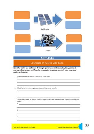 Celda solar 
Motor 
Actividad 4 
La Energía en nuestra vida diaria. 
Identifica cuáles son las formas de energía que se usan en tu escuela. ¿Qué fuentes de 
energía utilizarías para satisfacer las necesidades actuales y por qué?, para hacer esto 
realiza lo siguiente: 
1. ¿Cuántas formas de energía conoces? ¿Cuáles son? 
2. Enlista las formas de energía que más se utilizan en tu escuela. 
3. Escribe tres fuentes de energía adecuadas para tu escuela; toma en cuenta las condiciones que la 
rodean. 
a. 
b. 
c. 
28 Ciencias II con énfasis en Física. Centro Educativo Blas Pascal. 
 