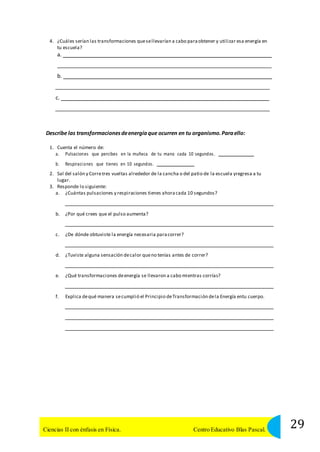 4. ¿Cuáles serían las transformaciones que se llevarían a cabo para obtener y utilizar esa energía en 
tu escuela? 
a. 
b. 
c. 
Describe las transformaciones de energía que ocurren en tu organismo. Para ello: 
1. Cuenta el número de: 
a. Pulsaciones que percibes en la muñeca de tu mano cada 10 segundos . 
b. Respiraci ones que tienes en 10 segundos. 
2. Sal del salón y Corre tres vueltas alrededor de la cancha o del patio de la escuela yregresa a tu 
lugar. 
3. Responde lo siguiente: 
a. ¿Cuántas pulsaciones y respiraciones tienes ahora cada 10 segundos? 
b. ¿Por qué crees que el pulso aumenta? 
c. ¿De dónde obtuviste la energía necesaria para correr? 
d. ¿Tuviste alguna sensación de calor que no tenías antes de correr? 
e. ¿Qué transformaciones de energía se llevaron a cabo mientras corrías? 
f. Explica de qué manera se cumplió el Principio de Transformación de la Energía entu cuerpo. 
29 Ciencias II con énfasis en Física. Centro Educativo Blas Pascal. 
 