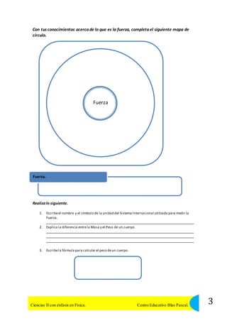 Con tus conocimientos acerca de lo que es la fuerza, completa el siguiente mapa de 
círculo. 
Fuerza 
Fuerza. 
Realiza lo siguiente. 
1. Escribe el nombre y el símbolo de la unidad del Sistema Internacional utilizada para medir la 
Fuerza. 
2. Explica la diferencia entre la Masa y el Peso de un cuerpo. 
3. Escribe la fórmula para calcular el peso de un cuerpo. 
3 Ciencias II con énfasis en Física. Centro Educativo Blas Pascal. 
 