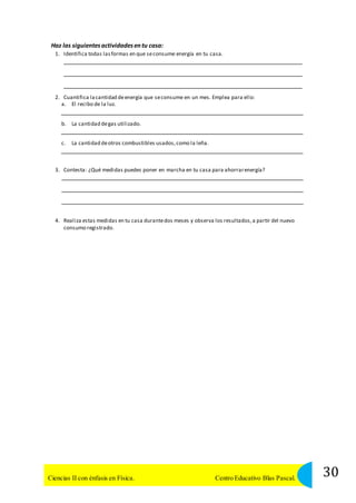 Haz las siguientes actividades en tu casa: 
1. Identifica todas las formas en que se consume energía en tu casa. 
2. Cuantifica la cantidad de energía que se consume en un mes. Emplea para ello: 
a. El recibo de la luz. 
b. La cantidad de gas utilizado. 
c. La cantidad de otros combustibles usados, como la leña. 
3. Contesta: ¿Qué medidas puedes poner en marcha en tu casa para ahorrar energía? 
4. Realiza estas medidas en tu casa durante dos meses y observa los resultados, a partir del nuevo 
consumo registrado. 
30 Ciencias II con énfasis en Física. Centro Educativo Blas Pascal. 
 