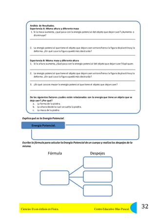 Análisis de Resultados. 
Experiencia A: Misma altura y diferente masa 
1. Si la masa aumenta, ¿qué pasa con la energía potencial del objeto que dejan caer? ¿Aumenta o 
disminuye? 
2. La energía potencial que tiene el objeto que dejan caer se transfiere a la figura de plastilina y la 
deforma. ¿En qué caso la figura quedó más destruida? 
Experiencia B: Misma masa y diferente altura 
1. Si la altura aumenta, ¿Qué pasa con la energía potencial del objeto que dejan caer? Expliquen. 
2. La energía potencial que tiene el objeto que dejan caer se transfiere a la figura de plastilina y la 
deforma. ¿En qué caso la figura quedó más destruida? 
3. ¿En qué caso es mayor la energía potencial que tiene el objeto que dejan caer? 
De los siguientes factores ¿cuáles están relacionados con la energía que tiene un objeto que se 
deja caer? ¿Por qué? 
a. La forma de la piedra. 
b. La altura desde la cual se suelta la piedra. 
c. La masa de la piedra. 
Explica qué es la Energía Potencial. 
Energía Potencial. 
Escribe la fórmula para calcular la Energía Potencial de un cuerpo y realiza los despejes de la 
misma. 
Fórmula Despejes 
32 Ciencias II con énfasis en Física. Centro Educativo Blas Pascal. 
 