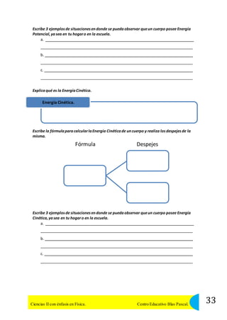 Escribe 3 ejemplos de situaciones en donde se pueda observar que un cuerpo posee Energía 
Potencial, ya sea en tu hogar o en la escuela. 
a. 
b. 
c. 
Explica qué es la Energía Cinética. 
Energía Cinética. 
Escribe la fórmula para calcular la Energía Cinética de un cuerpo y realiza los despejes de la 
misma. 
Fórmula Despejes 
Escribe 3 ejemplos de situaciones en donde se pueda observar que un cuerpo posee Energía 
Cinética, ya sea en tu hogar o en la escuela. 
a. 
b. 
c. 
33 Ciencias II con énfasis en Física. Centro Educativo Blas Pascal. 
 