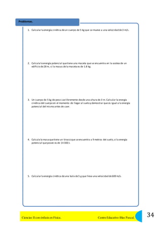 Problemas. 
1. Calcular la energía cinética de un cuerpo de 5 kg que se mueve a una velocidad de 3 m/s. 
2. Calcula la energía potencial que tiene una maceta que se encuentra en la azotea de un 
edificio de 28 m, si la masas de la maceta es de 1.8 kg. 
3. Un cuerpo de 5 kg de peso cae libremente desde una altura de 3 m. Calcular la energía 
cinética del cuerpo en el momento de llegar al suelo y demostrar que es igual a la energía 
potencial del mismo antes de caer. 
4. Calcula la masa que tiene un tinaco que se encuentra a 9 metros del suelo, si la energía 
potencial que posee es de 14 300 J. 
5. Calcular la energía cinética de una bala de 5 g que lleva una velocidad de 600 m/s. 
34 Ciencias II con énfasis en Física. Centro Educativo Blas Pascal. 
 