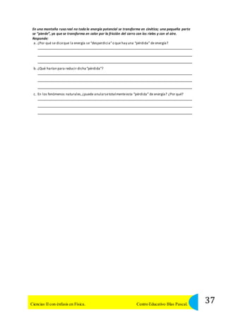 En una montaña rusa real no toda la energía potencial se transforma en cinética; una pequeña parte 
se “pierde”, ya que se transforma en calor por la fricción del carro con los rieles y con el aire. 
Responde: 
a. ¿Por qué se dice que la energía se “desperdicia” o que hay una “pérdida” de energía? 
b. ¿Qué harían para reducir dicha “pérdida”? 
c. En los fenómenos naturales, ¿puede anularse totalmente esta “pérdida” de energía? ¿Por qué? 
37 Ciencias II con énfasis en Física. Centro Educativo Blas Pascal. 
 
