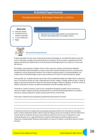 Actividad Experimental 
Transformaciones de Energía Potencial y Cinética. 
Materiales 
 Tabla de madera. 
 3 martillos (chico, 
mediano y grande). 
 3 clavos medianos. 
 Regla. 
Propósito del Experimento 
Reconocer de manera experimental una manifestación 
cotidiana de energía potencial a energía cinética. 
Desarrollo del experimento 
Al igual que todos los seres vivos, necesitamos disponer de energía, en sus diferentes formas como luz, 
calor y, sobre todo, energía vital proveniente de los alimentos. Dicho lo anterior, atendamos de lleno 
alguna manifestación cotidiana de las transformaciones de energía potencial y cinética en situaciones 
del entorno. 
Por ejemplo, para levantar un objeto, como un libro, necesitas realizar un esfuerzo que depende 
básicamente del tamaño del objeto y su masa. Esto implica que has tenido que aplicar una fuerza que 
compense la atracción gravitacional de la Tierra sobre el cuerpo (su peso) y, consecuentemente, has 
usado cierta cantidad de energía corporal, que aumento con la altura a la que levantaste el objeto. 
Como puedes ver, el objeto elevado requirió de cierta cantidad de energía para llegar hasta su posición y 
esta se acumuló en forma de cierta capacidad para realizar trabajo o energía potencial que al soltar el 
objeto se puso de manifiesto en forma de movimiento (energía cineteca) y después, al chocar contra los 
objetos colocados en la base, los deformo (manifestaciones de la energía mecánica). 
Tomando en cuenta lo anterior, junto con tus compañeros de equipo, pueden revisar el entorno y 
mencionar algún o algunos aparatos que aprovechen la acumulación de energía potencial cuando se 
levanta un cuerpo y después se le deja caer para permitirle su movimiento. 
Toma nota cuidadosa de las propuestas justificando el porqué de las mismas: 
A reserva de coincidir con alguna de las propuestas que hayan hecho en la lista anterior, procede a 
poner la tabla o bloque de madera sobre la mesa de trabajo y toma por el mango el martillo menor de la 
lista de material; levántalo hasta una altura determinada (10 cm por encima la cabeza de un clavo 
colocado de punta en un lugar definido de la superficie del bloque de madera) y déjalo caer sin 
impulsarlo, solo guiándolo. Mide que tanto penetro el clavo en la madera, anotando el dato en la tabla 
de datos. 
38 Ciencias II con énfasis en Física. Centro Educativo Blas Pascal. 
 