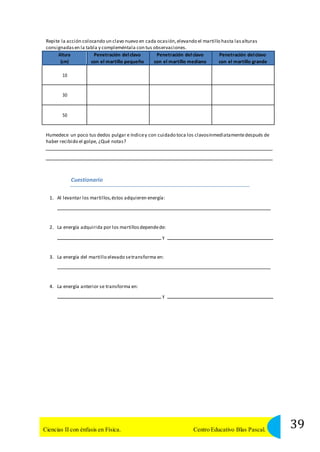 Repite la acción colocando un clavo nuevo en cada ocasión, elevando el martillo hasta las alturas 
consignadas en la tabla y compleméntala con tus observaciones. 
Altura 
(cm) 
Penetración del clavo 
con el martillo pequeño 
Penetración del clavo 
con el martillo mediano 
Penetración del clavo 
con el martillo grande 
10 
30 
50 
Humedece un poco tus dedos pulgar e índice y con cuidado toca los clavosinmediatamente después de 
haber recibido el golpe, ¿Qué notas? 
Cuestionario 
1. Al levantar los martillos, éstos adquieren energía: 
2. La energía adquirida por los martillos depende de: 
y 
3. La energía del martillo elevado se transforma en: 
4. La energía anterior se transforma en: 
y 
39 Ciencias II con énfasis en Física. Centro Educativo Blas Pascal. 
 