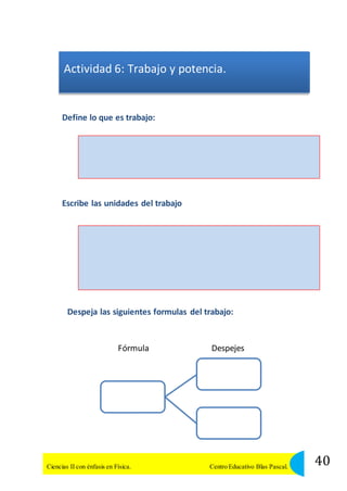 Actividad 6: Trabajo y potencia. 
Define lo que es trabajo: 
Escribe las unidades del trabajo 
Despeja las siguientes formulas del trabajo: 
Fórmula Despejes 
40 Ciencias II con énfasis en Física. Centro Educativo Blas Pascal. 
 