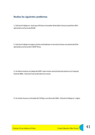 Realiza los siguientes problemas 
1. Calcula el trabajo en Joule que efectúa un lanzador de beisbol si lanza una pelota a 45m 
aplicando una fuerza de 83.6N. 
2. Calcula el trabajo en ergios y Joules realizado por un tenista al lanzar una pelota de 8.3m 
aplicando una fuerza de 5.5X105 Dinas. 
3. Un obrero realiza un trabajo de 5670 J para mover varios bultos de azúcar en un trayecto 
total de 300m. Calcula la fuerza del obrero en Joule. 
4. Un motor mueve un elevador de 714 Kg a una altura de 164m. Calcula el trabajo en ergios. 
41 Ciencias II con énfasis en Física. Centro Educativo Blas Pascal. 
 
