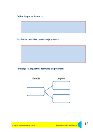 Define lo que es Potencia: 
Escribe las unidades que maneja potencia: 
Despeja las siguientes formulas de potencia: 
Fórmula Despejes 
42 Ciencias II con énfasis en Física. Centro Educativo Blas Pascal. 
 