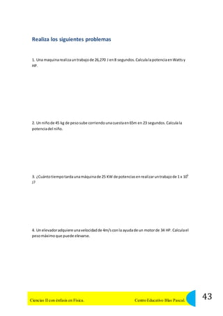 Realiza los siguientes problemas 
1. Una maquina realiza un trabajo de 26,270 J en 8 segundos. Calcula la potencia en Watts y 
HP. 
2. Un niño de 45 kg de peso sube corriendo una cuesta en 65m en 23 segundos. Calcula la 
potencia del niño. 
3. ¿Cuánto tiempo tarda una máquina de 25 KW de potencias en realizar un trabajo de 1 x 106 
J? 
4. Un elevador adquiere una velocidad de 4m/s con la ayuda de un motor de 34 HP. Calcula el 
peso máximo que puede elevarse. 
43 Ciencias II con énfasis en Física. Centro Educativo Blas Pascal. 
