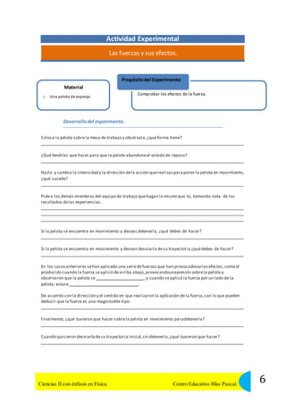 Actividad Experimental 
Las fuerzas y sus efectos. 
Material 
Propósito del Experimento 
□ Una pelota de esponja. 
Comprobar los efectos de la fuerza. 
Desarrollo del experimento. 
Coloca la pelota sobre la mesa de trabajo y obsérvala, ¿qué forma tiene? 
¿Qué tendrías que hacer para que la pelota abandone el estado de reposo? 
Hazlo y cambia la intensidad y la dirección de la acción que realizas para poner la pelota en movimiento, 
¿qué sucede? 
Pide a los demás miembros del equipo de trabajo que hagan lo mismo que tú, tomando nota de los 
resultados de las experiencias. 
Si la pelota se encuentra en movimiento y deseas detenerla, ¿qué debes de hacer? 
Si la pelota se encuentra en movimiento y desean desviarla de su trayectoria ¿qué debes de hacer? 
En los casos anteriores se han aplicado una serie de fuerzas que han provocadovarios efectos, como el 
producido cuando la fuerza se aplicó de arriba abajo, provocandounapresión sobre la pelota y 
observaron que la pelota se , y cuando se aplicó la fuerza por un lado de la 
pelota, estase . 
De acuerdo con la dirección y el sentido en que realizaron la aplicación de la fuerza, con lo que pueden 
deducir que la fuerza es una magnitudde tipo: 
Finalmente, ¿qué tuvieron que hacer sobre la pelota en movimiento paradetenerla? 
Cuando quisieron desviarla de su trayectoria inicial, sin detenerla, ¿qué tuvieron que hacer? 
6 Ciencias II con énfasis en Física. Centro Educativo Blas Pascal. 
 