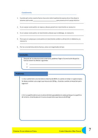 Cuestionario. 
1. Cuando aplicamos nuestra fuerza muscular sobre la pelota de esponja de arriba abajo le 
estamos aplicando que provoca en el cuerpo elástico 
2. Si un cuerpo se encuentra en reposo y deseas ponerlo en movimiento es necesario: 
3. Si un cuerpo se encuentra en movimiento y deseas que se detenga, es necesario: 
4. Para que un cuerpo que se encuentra en movimiento cambie su dirección sin detenerse, es 
necesario: 
5. Por las características de las fuerzas, estas son magnitudes de tipo: 
Conclusión. 
Después de las observaciones anteriores, podemos llegar a la conclusión de que las 
fuerzas tienen los efectos siguientes: 
  
  
Problemas. 
1. Una cuerda tiene una resistencia máxima de 280 N, la cuerda se rompe si supera el peso. 
Se desea sostener una carga cuya masa es de 100 kg. ¿Cuántas cuerdas se necesitan para 
lograrlo? 
2. En la superficie de la Luna la atracción de la gravedad es la sexta parte que la superficie 
de la tierra. ¿Cuánto pesa en la Luna una persona cuya masa es de 60 kg? 
7 Ciencias II con énfasis en Física. Centro Educativo Blas Pascal. 
 