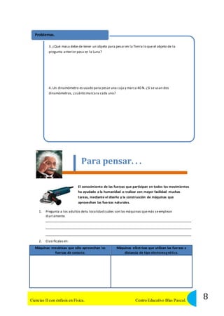 Problemas. 
3. ¿Qué masa debe de tener un objeto para pesar en la Tierra lo que el objeto de la 
pregunta anterior pesa en la Luna? 
4. Un dinamómetro es usado para pesar una caja y marca 40 N. ¿Si se usan dos 
dinamómetros, ¿cuánto marcara cada uno? 
Para pensar. . . 
El conocimiento de las fuerzas que participan en todos los movimientos 
ha ayudado a la humanidad a realizar con mayor facilidad muchas 
tareas, mediante el diseño y la construcción de máquinas que 
aprovechan las fuerzas naturales. 
1. Pregunta a los adultos de tu localidad cuáles son las máquinas que más se emplean 
diariamente. 
2. Clasifícalas en: 
Máquinas mecánicas que sólo aprovechan las 
fuerzas de contacto. 
Máquinas eléctricas que utilizan las fuerzas a 
distancia de tipo electroma g néti co. 
8 Ciencias II con énfasis en Física. Centro Educativo Blas Pascal. 
 