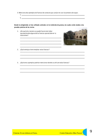 3. Menciona dos ejemplos de fuerzas de contacto que actúan en una locomotora de vapor. 
a. 
b. 
Desde la antigüedad, se han utilizado animales en la molienda de granos, los cuales están atados a las 
pesadas piedras de las norias. 
1. ¿De qué otra manera se puede hacer esta labor 
aprovechando alguna de las fuerzas que existen en la 
naturaleza? 
2. ¿Qué ventajas tiene emplear estas fuerzas? 
3. ¿Qué otros ejemplos podrían mencionar donde se utilicen estas fuerzas? 
9 Ciencias II con énfasis en Física. Centro Educativo Blas Pascal. 
 